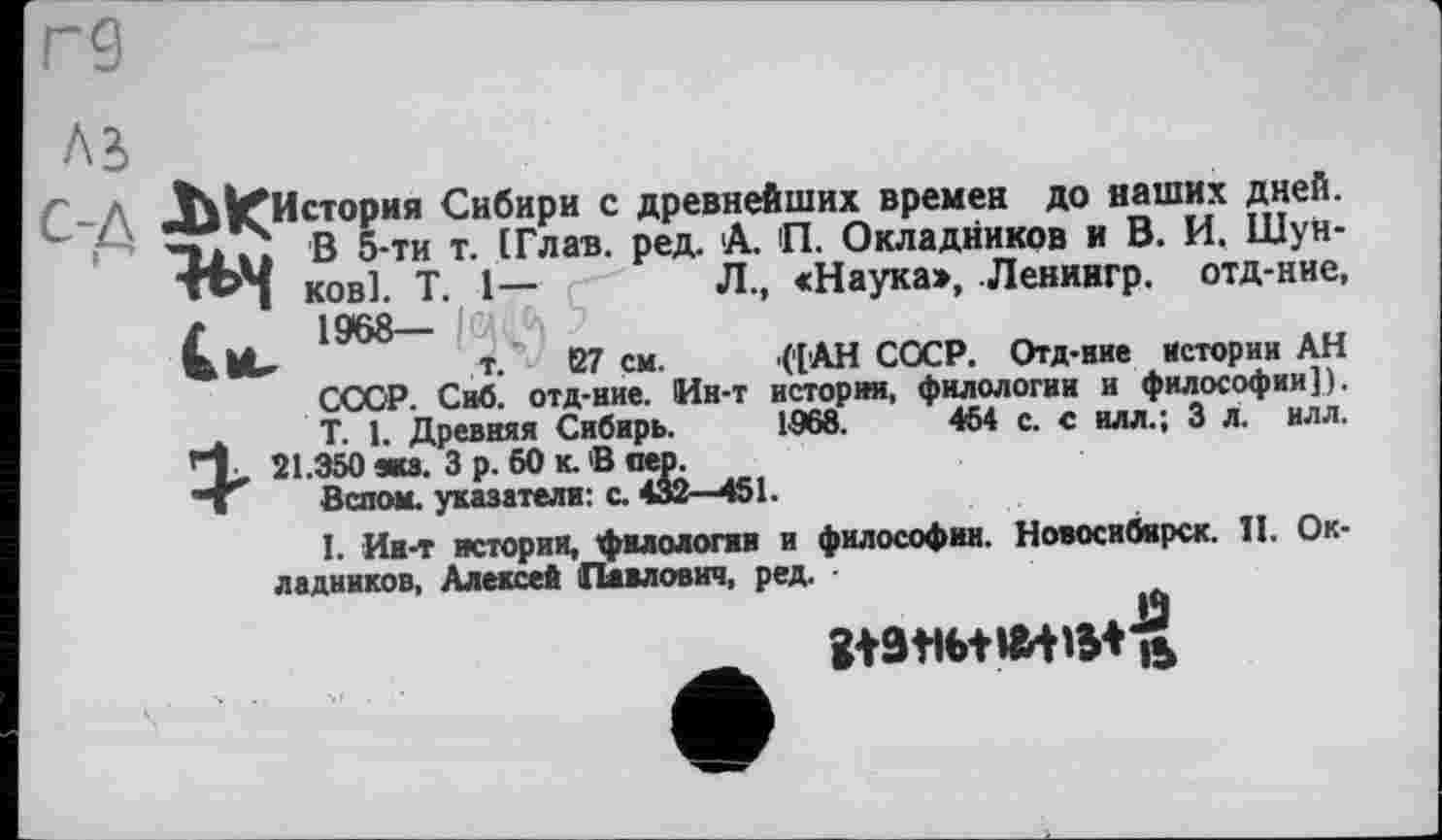 ﻿История Сибири с древнейших времен до наших дней.
[ В 5-ти т. (Глав. ред. А. П. Окладников и В. И. Шунков]. T. 1—	Л., «Наука», Лениигр. отд-ние,
1968—
’	т. S7 см. ([АН СОСР. Отд-иие Истории АН
ССОР. Сиб. отд-ние. Ин-т история, филологии и философии]). T. 1. Древняя Сибирь. 1968.	454 с. с илл.; 3 л. ил л.
21.350 жз. 3 р. 60 к. В пео.
Вспои, указатели: с. 432—451.
I. Ин-т истории, филологии и философии. Новосибирск. II. Окладников, Алексей Павлович, ред.